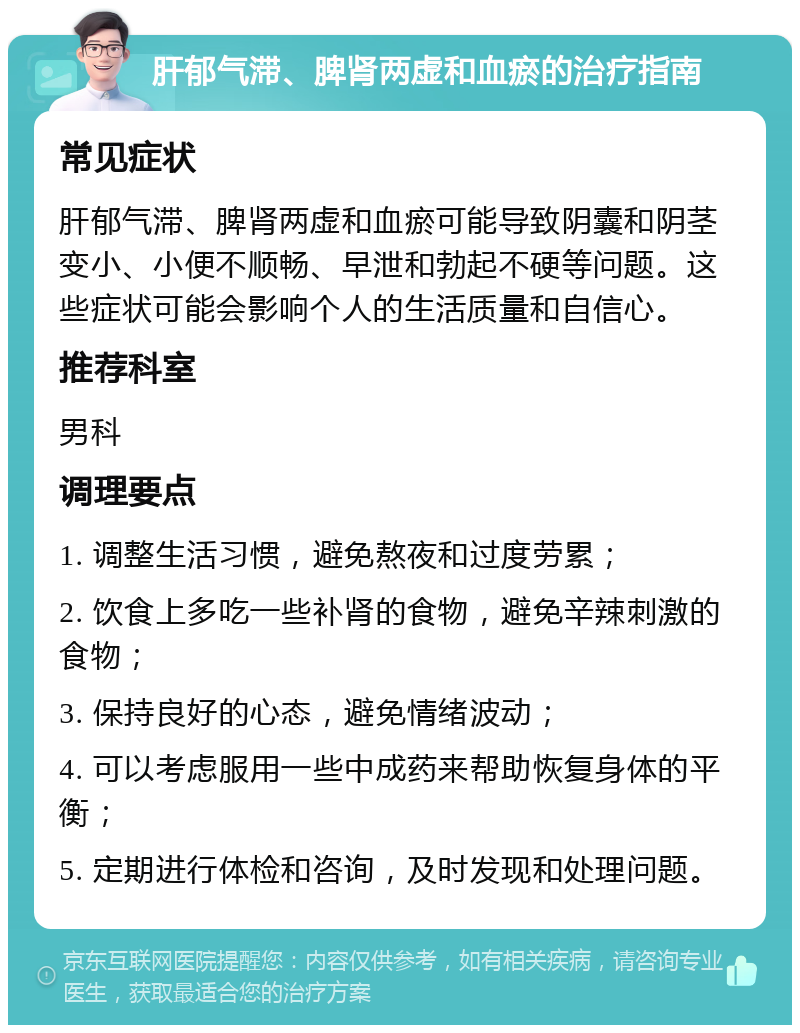 肝郁气滞、脾肾两虚和血瘀的治疗指南 常见症状 肝郁气滞、脾肾两虚和血瘀可能导致阴囊和阴茎变小、小便不顺畅、早泄和勃起不硬等问题。这些症状可能会影响个人的生活质量和自信心。 推荐科室 男科 调理要点 1. 调整生活习惯，避免熬夜和过度劳累； 2. 饮食上多吃一些补肾的食物，避免辛辣刺激的食物； 3. 保持良好的心态，避免情绪波动； 4. 可以考虑服用一些中成药来帮助恢复身体的平衡； 5. 定期进行体检和咨询，及时发现和处理问题。