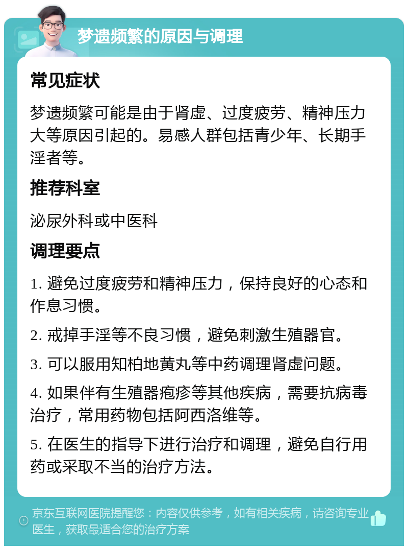 梦遗频繁的原因与调理 常见症状 梦遗频繁可能是由于肾虚、过度疲劳、精神压力大等原因引起的。易感人群包括青少年、长期手淫者等。 推荐科室 泌尿外科或中医科 调理要点 1. 避免过度疲劳和精神压力，保持良好的心态和作息习惯。 2. 戒掉手淫等不良习惯，避免刺激生殖器官。 3. 可以服用知柏地黄丸等中药调理肾虚问题。 4. 如果伴有生殖器疱疹等其他疾病，需要抗病毒治疗，常用药物包括阿西洛维等。 5. 在医生的指导下进行治疗和调理，避免自行用药或采取不当的治疗方法。