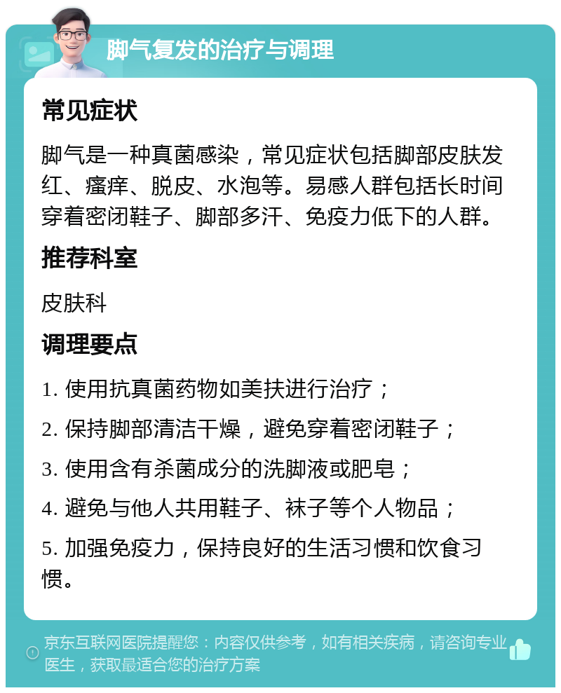 脚气复发的治疗与调理 常见症状 脚气是一种真菌感染，常见症状包括脚部皮肤发红、瘙痒、脱皮、水泡等。易感人群包括长时间穿着密闭鞋子、脚部多汗、免疫力低下的人群。 推荐科室 皮肤科 调理要点 1. 使用抗真菌药物如美扶进行治疗； 2. 保持脚部清洁干燥，避免穿着密闭鞋子； 3. 使用含有杀菌成分的洗脚液或肥皂； 4. 避免与他人共用鞋子、袜子等个人物品； 5. 加强免疫力，保持良好的生活习惯和饮食习惯。