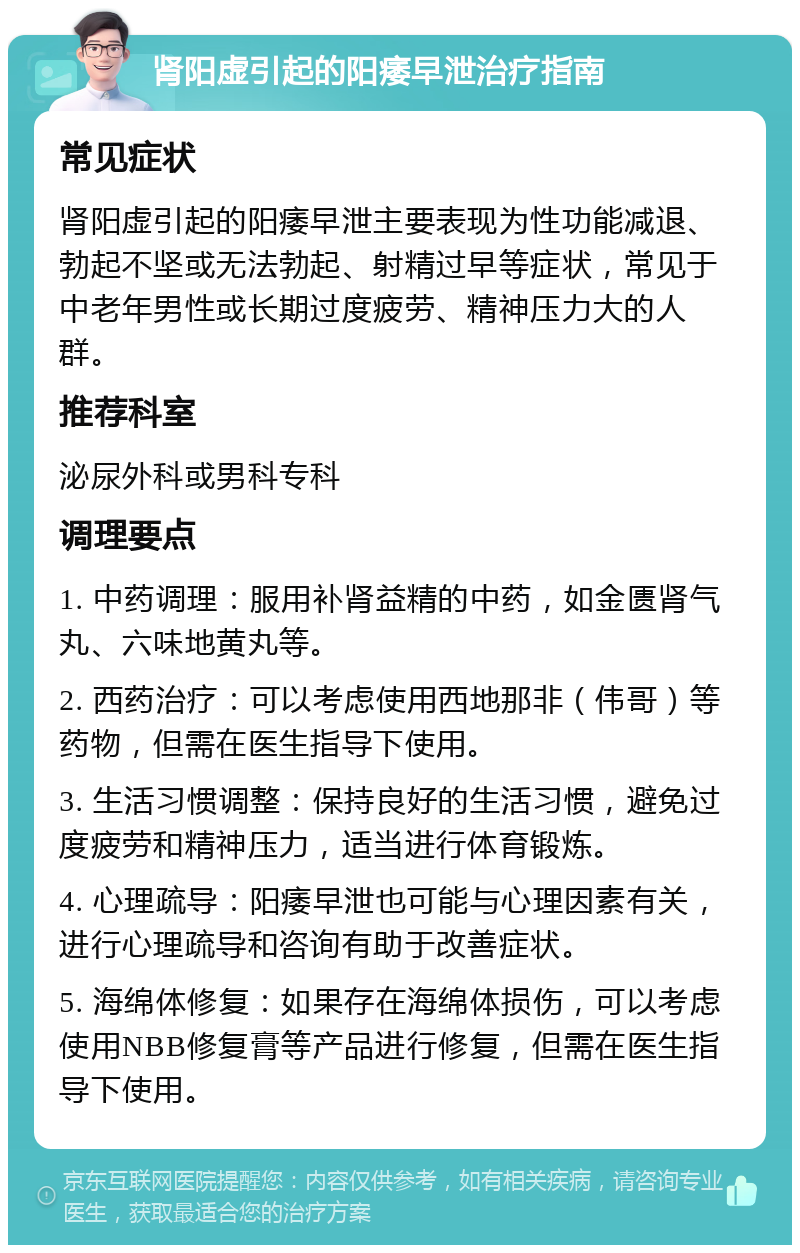 肾阳虚引起的阳痿早泄治疗指南 常见症状 肾阳虚引起的阳痿早泄主要表现为性功能减退、勃起不坚或无法勃起、射精过早等症状，常见于中老年男性或长期过度疲劳、精神压力大的人群。 推荐科室 泌尿外科或男科专科 调理要点 1. 中药调理：服用补肾益精的中药，如金匮肾气丸、六味地黄丸等。 2. 西药治疗：可以考虑使用西地那非（伟哥）等药物，但需在医生指导下使用。 3. 生活习惯调整：保持良好的生活习惯，避免过度疲劳和精神压力，适当进行体育锻炼。 4. 心理疏导：阳痿早泄也可能与心理因素有关，进行心理疏导和咨询有助于改善症状。 5. 海绵体修复：如果存在海绵体损伤，可以考虑使用NBB修复膏等产品进行修复，但需在医生指导下使用。