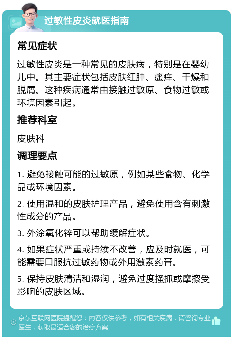 过敏性皮炎就医指南 常见症状 过敏性皮炎是一种常见的皮肤病，特别是在婴幼儿中。其主要症状包括皮肤红肿、瘙痒、干燥和脱屑。这种疾病通常由接触过敏原、食物过敏或环境因素引起。 推荐科室 皮肤科 调理要点 1. 避免接触可能的过敏原，例如某些食物、化学品或环境因素。 2. 使用温和的皮肤护理产品，避免使用含有刺激性成分的产品。 3. 外涂氧化锌可以帮助缓解症状。 4. 如果症状严重或持续不改善，应及时就医，可能需要口服抗过敏药物或外用激素药膏。 5. 保持皮肤清洁和湿润，避免过度搔抓或摩擦受影响的皮肤区域。