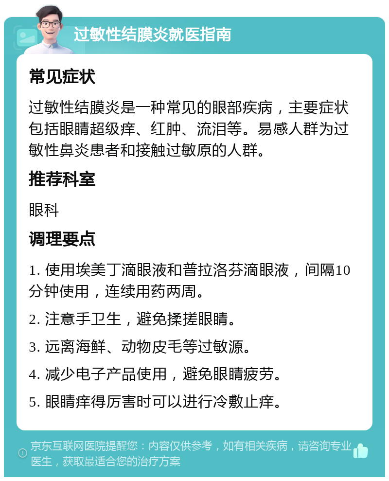 过敏性结膜炎就医指南 常见症状 过敏性结膜炎是一种常见的眼部疾病，主要症状包括眼睛超级痒、红肿、流泪等。易感人群为过敏性鼻炎患者和接触过敏原的人群。 推荐科室 眼科 调理要点 1. 使用埃美丁滴眼液和普拉洛芬滴眼液，间隔10分钟使用，连续用药两周。 2. 注意手卫生，避免揉搓眼睛。 3. 远离海鲜、动物皮毛等过敏源。 4. 减少电子产品使用，避免眼睛疲劳。 5. 眼睛痒得厉害时可以进行冷敷止痒。