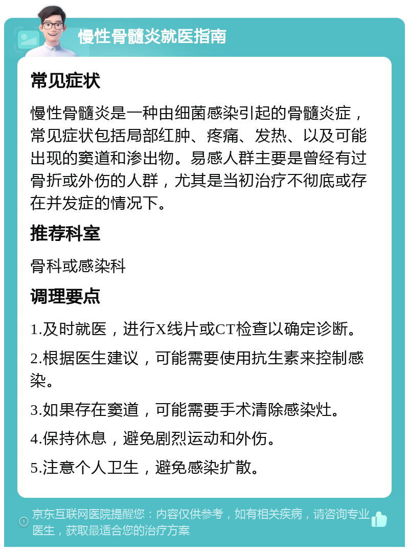 慢性骨髓炎就医指南 常见症状 慢性骨髓炎是一种由细菌感染引起的骨髓炎症，常见症状包括局部红肿、疼痛、发热、以及可能出现的窦道和渗出物。易感人群主要是曾经有过骨折或外伤的人群，尤其是当初治疗不彻底或存在并发症的情况下。 推荐科室 骨科或感染科 调理要点 1.及时就医，进行X线片或CT检查以确定诊断。 2.根据医生建议，可能需要使用抗生素来控制感染。 3.如果存在窦道，可能需要手术清除感染灶。 4.保持休息，避免剧烈运动和外伤。 5.注意个人卫生，避免感染扩散。