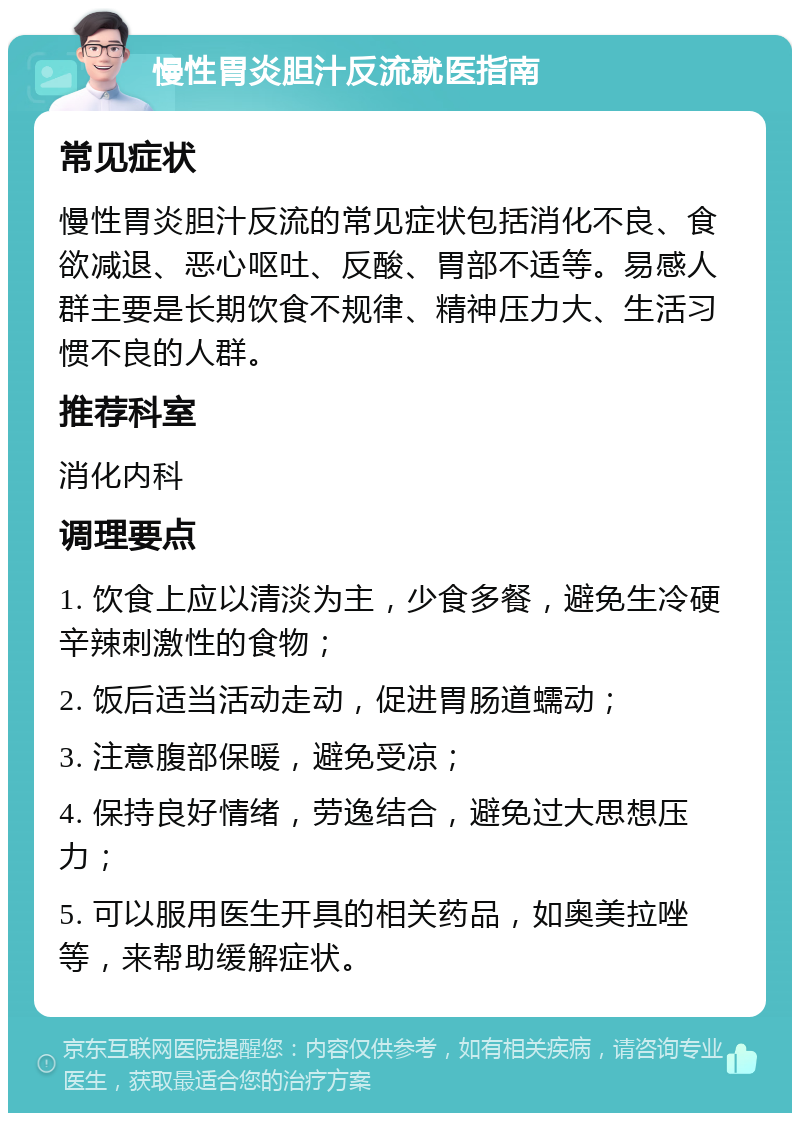 慢性胃炎胆汁反流就医指南 常见症状 慢性胃炎胆汁反流的常见症状包括消化不良、食欲减退、恶心呕吐、反酸、胃部不适等。易感人群主要是长期饮食不规律、精神压力大、生活习惯不良的人群。 推荐科室 消化内科 调理要点 1. 饮食上应以清淡为主，少食多餐，避免生冷硬辛辣刺激性的食物； 2. 饭后适当活动走动，促进胃肠道蠕动； 3. 注意腹部保暖，避免受凉； 4. 保持良好情绪，劳逸结合，避免过大思想压力； 5. 可以服用医生开具的相关药品，如奥美拉唑等，来帮助缓解症状。