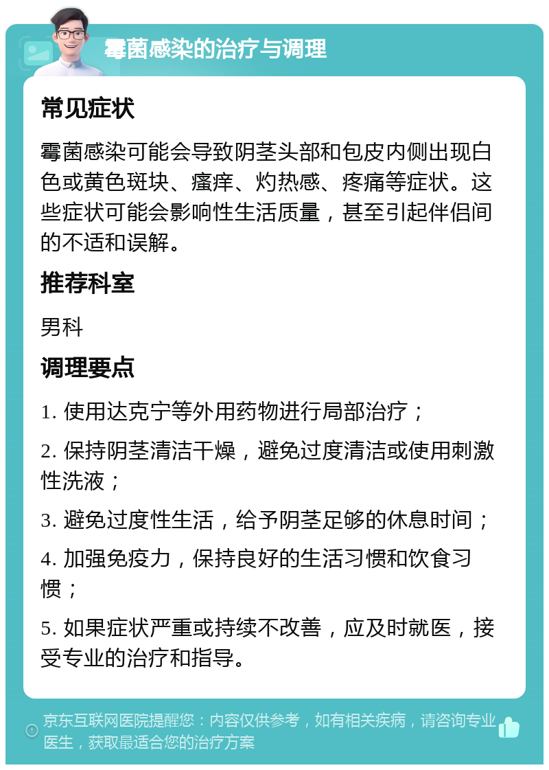 霉菌感染的治疗与调理 常见症状 霉菌感染可能会导致阴茎头部和包皮内侧出现白色或黄色斑块、瘙痒、灼热感、疼痛等症状。这些症状可能会影响性生活质量，甚至引起伴侣间的不适和误解。 推荐科室 男科 调理要点 1. 使用达克宁等外用药物进行局部治疗； 2. 保持阴茎清洁干燥，避免过度清洁或使用刺激性洗液； 3. 避免过度性生活，给予阴茎足够的休息时间； 4. 加强免疫力，保持良好的生活习惯和饮食习惯； 5. 如果症状严重或持续不改善，应及时就医，接受专业的治疗和指导。