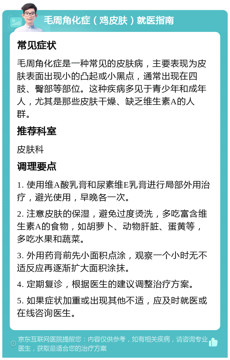 毛周角化症（鸡皮肤）就医指南 常见症状 毛周角化症是一种常见的皮肤病，主要表现为皮肤表面出现小的凸起或小黑点，通常出现在四肢、臀部等部位。这种疾病多见于青少年和成年人，尤其是那些皮肤干燥、缺乏维生素A的人群。 推荐科室 皮肤科 调理要点 1. 使用维A酸乳膏和尿素维E乳膏进行局部外用治疗，避光使用，早晚各一次。 2. 注意皮肤的保湿，避免过度烫洗，多吃富含维生素A的食物，如胡萝卜、动物肝脏、蛋黄等，多吃水果和蔬菜。 3. 外用药膏前先小面积点涂，观察一个小时无不适反应再逐渐扩大面积涂抹。 4. 定期复诊，根据医生的建议调整治疗方案。 5. 如果症状加重或出现其他不适，应及时就医或在线咨询医生。