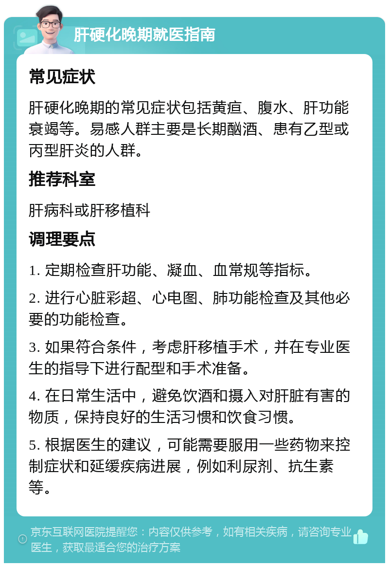 肝硬化晚期就医指南 常见症状 肝硬化晚期的常见症状包括黄疸、腹水、肝功能衰竭等。易感人群主要是长期酗酒、患有乙型或丙型肝炎的人群。 推荐科室 肝病科或肝移植科 调理要点 1. 定期检查肝功能、凝血、血常规等指标。 2. 进行心脏彩超、心电图、肺功能检查及其他必要的功能检查。 3. 如果符合条件，考虑肝移植手术，并在专业医生的指导下进行配型和手术准备。 4. 在日常生活中，避免饮酒和摄入对肝脏有害的物质，保持良好的生活习惯和饮食习惯。 5. 根据医生的建议，可能需要服用一些药物来控制症状和延缓疾病进展，例如利尿剂、抗生素等。