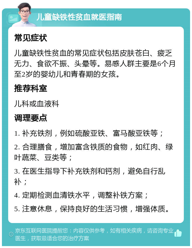 儿童缺铁性贫血就医指南 常见症状 儿童缺铁性贫血的常见症状包括皮肤苍白、疲乏无力、食欲不振、头晕等。易感人群主要是6个月至2岁的婴幼儿和青春期的女孩。 推荐科室 儿科或血液科 调理要点 1. 补充铁剂，例如硫酸亚铁、富马酸亚铁等； 2. 合理膳食，增加富含铁质的食物，如红肉、绿叶蔬菜、豆类等； 3. 在医生指导下补充铁剂和钙剂，避免自行乱补； 4. 定期检测血清铁水平，调整补铁方案； 5. 注意休息，保持良好的生活习惯，增强体质。