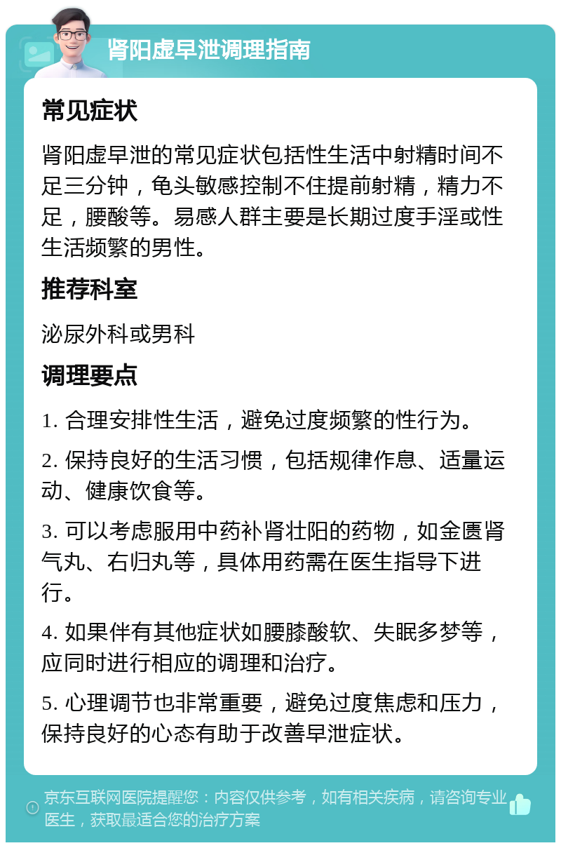 肾阳虚早泄调理指南 常见症状 肾阳虚早泄的常见症状包括性生活中射精时间不足三分钟，龟头敏感控制不住提前射精，精力不足，腰酸等。易感人群主要是长期过度手淫或性生活频繁的男性。 推荐科室 泌尿外科或男科 调理要点 1. 合理安排性生活，避免过度频繁的性行为。 2. 保持良好的生活习惯，包括规律作息、适量运动、健康饮食等。 3. 可以考虑服用中药补肾壮阳的药物，如金匮肾气丸、右归丸等，具体用药需在医生指导下进行。 4. 如果伴有其他症状如腰膝酸软、失眠多梦等，应同时进行相应的调理和治疗。 5. 心理调节也非常重要，避免过度焦虑和压力，保持良好的心态有助于改善早泄症状。