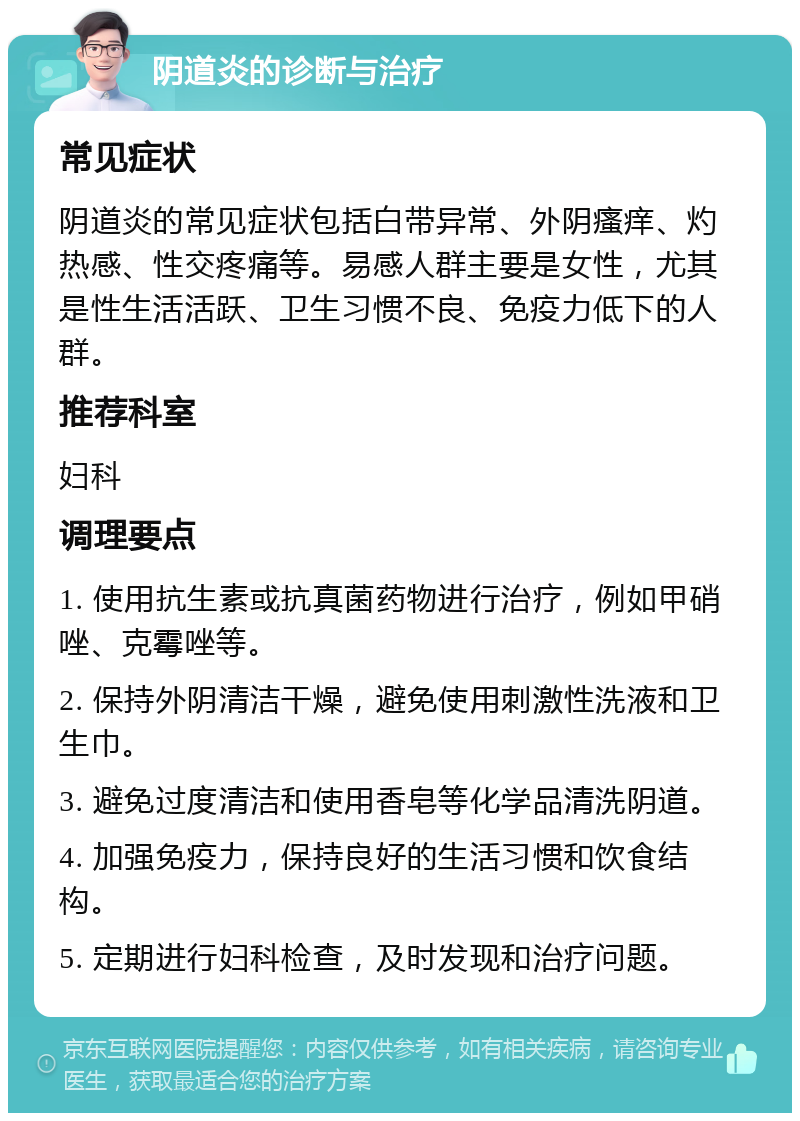 阴道炎的诊断与治疗 常见症状 阴道炎的常见症状包括白带异常、外阴瘙痒、灼热感、性交疼痛等。易感人群主要是女性，尤其是性生活活跃、卫生习惯不良、免疫力低下的人群。 推荐科室 妇科 调理要点 1. 使用抗生素或抗真菌药物进行治疗，例如甲硝唑、克霉唑等。 2. 保持外阴清洁干燥，避免使用刺激性洗液和卫生巾。 3. 避免过度清洁和使用香皂等化学品清洗阴道。 4. 加强免疫力，保持良好的生活习惯和饮食结构。 5. 定期进行妇科检查，及时发现和治疗问题。