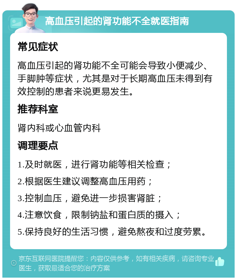 高血压引起的肾功能不全就医指南 常见症状 高血压引起的肾功能不全可能会导致小便减少、手脚肿等症状，尤其是对于长期高血压未得到有效控制的患者来说更易发生。 推荐科室 肾内科或心血管内科 调理要点 1.及时就医，进行肾功能等相关检查； 2.根据医生建议调整高血压用药； 3.控制血压，避免进一步损害肾脏； 4.注意饮食，限制钠盐和蛋白质的摄入； 5.保持良好的生活习惯，避免熬夜和过度劳累。