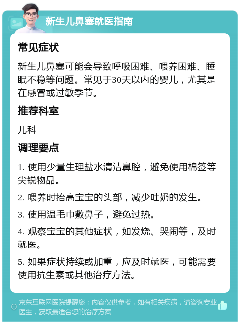 新生儿鼻塞就医指南 常见症状 新生儿鼻塞可能会导致呼吸困难、喂养困难、睡眠不稳等问题。常见于30天以内的婴儿，尤其是在感冒或过敏季节。 推荐科室 儿科 调理要点 1. 使用少量生理盐水清洁鼻腔，避免使用棉签等尖锐物品。 2. 喂养时抬高宝宝的头部，减少吐奶的发生。 3. 使用温毛巾敷鼻子，避免过热。 4. 观察宝宝的其他症状，如发烧、哭闹等，及时就医。 5. 如果症状持续或加重，应及时就医，可能需要使用抗生素或其他治疗方法。