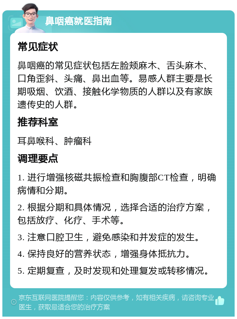 鼻咽癌就医指南 常见症状 鼻咽癌的常见症状包括左脸颊麻木、舌头麻木、口角歪斜、头痛、鼻出血等。易感人群主要是长期吸烟、饮酒、接触化学物质的人群以及有家族遗传史的人群。 推荐科室 耳鼻喉科、肿瘤科 调理要点 1. 进行增强核磁共振检查和胸腹部CT检查，明确病情和分期。 2. 根据分期和具体情况，选择合适的治疗方案，包括放疗、化疗、手术等。 3. 注意口腔卫生，避免感染和并发症的发生。 4. 保持良好的营养状态，增强身体抵抗力。 5. 定期复查，及时发现和处理复发或转移情况。