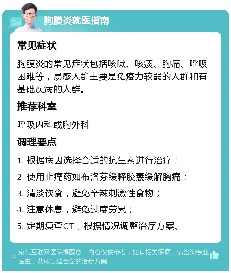 胸膜炎就医指南 常见症状 胸膜炎的常见症状包括咳嗽、咳痰、胸痛、呼吸困难等，易感人群主要是免疫力较弱的人群和有基础疾病的人群。 推荐科室 呼吸内科或胸外科 调理要点 1. 根据病因选择合适的抗生素进行治疗； 2. 使用止痛药如布洛芬缓释胶囊缓解胸痛； 3. 清淡饮食，避免辛辣刺激性食物； 4. 注意休息，避免过度劳累； 5. 定期复查CT，根据情况调整治疗方案。