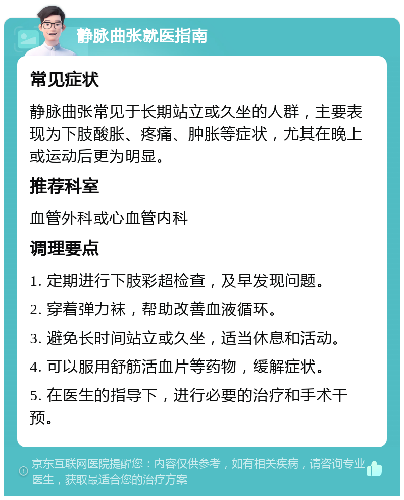 静脉曲张就医指南 常见症状 静脉曲张常见于长期站立或久坐的人群，主要表现为下肢酸胀、疼痛、肿胀等症状，尤其在晚上或运动后更为明显。 推荐科室 血管外科或心血管内科 调理要点 1. 定期进行下肢彩超检查，及早发现问题。 2. 穿着弹力袜，帮助改善血液循环。 3. 避免长时间站立或久坐，适当休息和活动。 4. 可以服用舒筋活血片等药物，缓解症状。 5. 在医生的指导下，进行必要的治疗和手术干预。