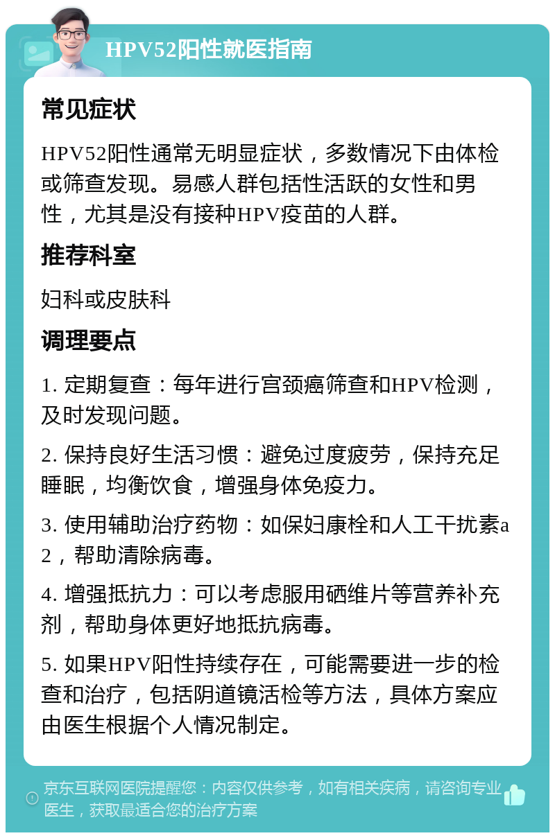 HPV52阳性就医指南 常见症状 HPV52阳性通常无明显症状，多数情况下由体检或筛查发现。易感人群包括性活跃的女性和男性，尤其是没有接种HPV疫苗的人群。 推荐科室 妇科或皮肤科 调理要点 1. 定期复查：每年进行宫颈癌筛查和HPV检测，及时发现问题。 2. 保持良好生活习惯：避免过度疲劳，保持充足睡眠，均衡饮食，增强身体免疫力。 3. 使用辅助治疗药物：如保妇康栓和人工干扰素a2，帮助清除病毒。 4. 增强抵抗力：可以考虑服用硒维片等营养补充剂，帮助身体更好地抵抗病毒。 5. 如果HPV阳性持续存在，可能需要进一步的检查和治疗，包括阴道镜活检等方法，具体方案应由医生根据个人情况制定。