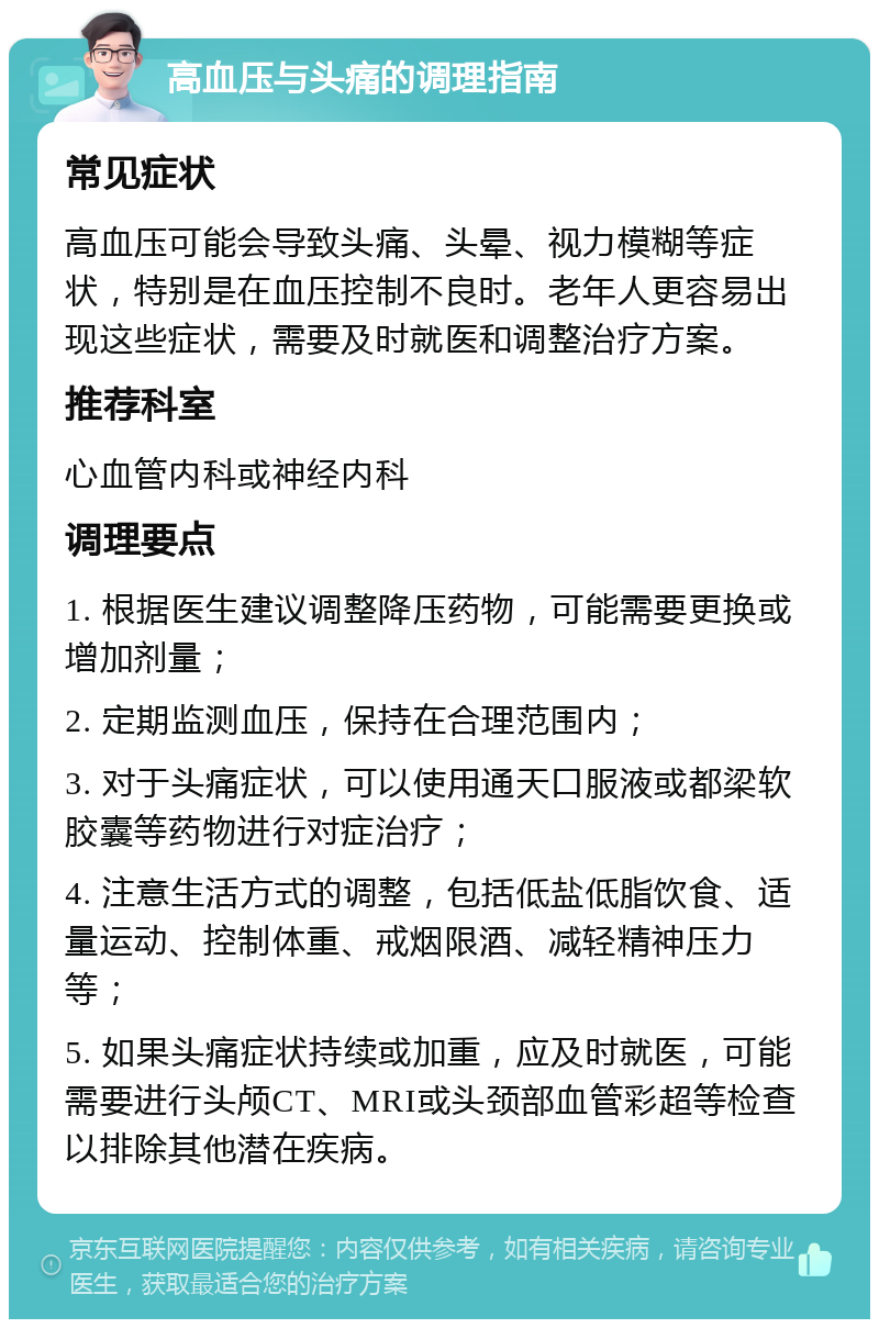 高血压与头痛的调理指南 常见症状 高血压可能会导致头痛、头晕、视力模糊等症状，特别是在血压控制不良时。老年人更容易出现这些症状，需要及时就医和调整治疗方案。 推荐科室 心血管内科或神经内科 调理要点 1. 根据医生建议调整降压药物，可能需要更换或增加剂量； 2. 定期监测血压，保持在合理范围内； 3. 对于头痛症状，可以使用通天口服液或都梁软胶囊等药物进行对症治疗； 4. 注意生活方式的调整，包括低盐低脂饮食、适量运动、控制体重、戒烟限酒、减轻精神压力等； 5. 如果头痛症状持续或加重，应及时就医，可能需要进行头颅CT、MRI或头颈部血管彩超等检查以排除其他潜在疾病。