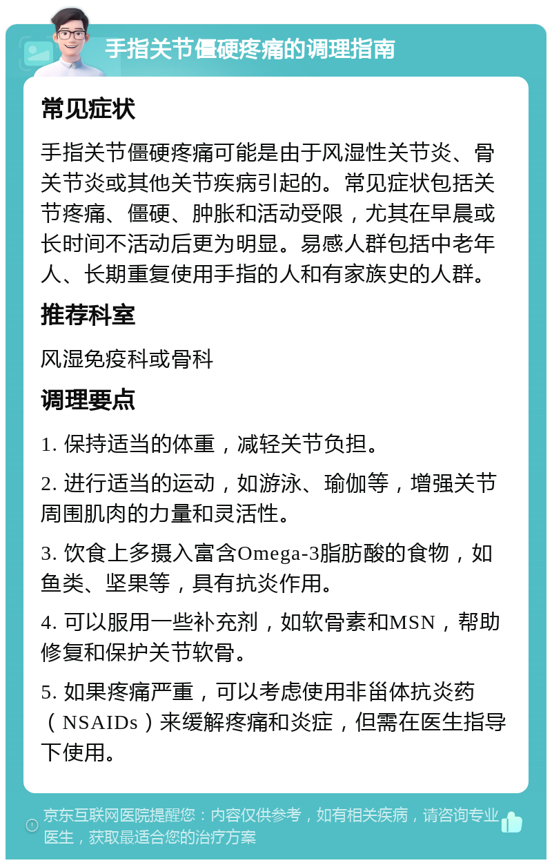 手指关节僵硬疼痛的调理指南 常见症状 手指关节僵硬疼痛可能是由于风湿性关节炎、骨关节炎或其他关节疾病引起的。常见症状包括关节疼痛、僵硬、肿胀和活动受限，尤其在早晨或长时间不活动后更为明显。易感人群包括中老年人、长期重复使用手指的人和有家族史的人群。 推荐科室 风湿免疫科或骨科 调理要点 1. 保持适当的体重，减轻关节负担。 2. 进行适当的运动，如游泳、瑜伽等，增强关节周围肌肉的力量和灵活性。 3. 饮食上多摄入富含Omega-3脂肪酸的食物，如鱼类、坚果等，具有抗炎作用。 4. 可以服用一些补充剂，如软骨素和MSN，帮助修复和保护关节软骨。 5. 如果疼痛严重，可以考虑使用非甾体抗炎药（NSAIDs）来缓解疼痛和炎症，但需在医生指导下使用。