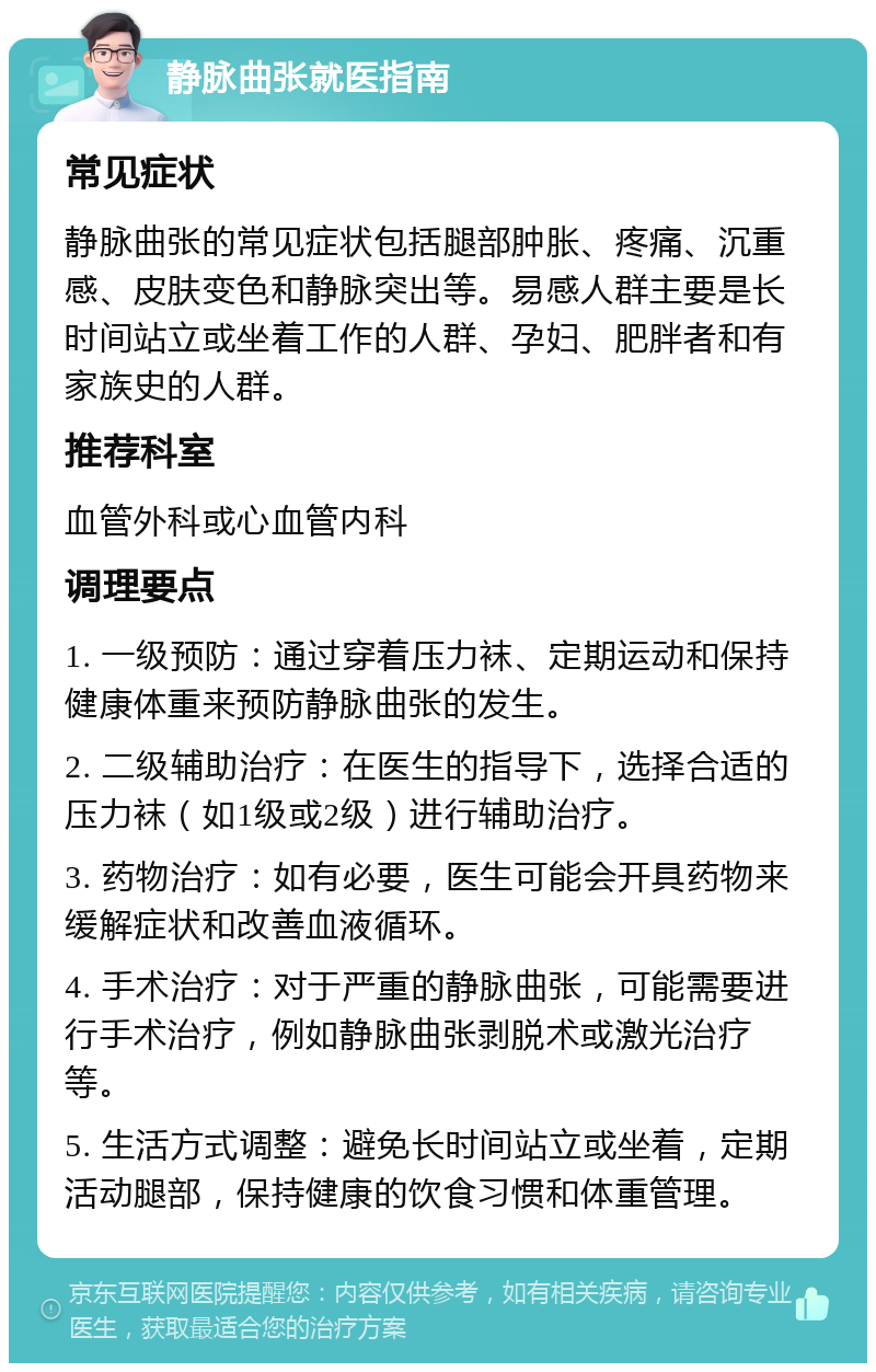 静脉曲张就医指南 常见症状 静脉曲张的常见症状包括腿部肿胀、疼痛、沉重感、皮肤变色和静脉突出等。易感人群主要是长时间站立或坐着工作的人群、孕妇、肥胖者和有家族史的人群。 推荐科室 血管外科或心血管内科 调理要点 1. 一级预防：通过穿着压力袜、定期运动和保持健康体重来预防静脉曲张的发生。 2. 二级辅助治疗：在医生的指导下，选择合适的压力袜（如1级或2级）进行辅助治疗。 3. 药物治疗：如有必要，医生可能会开具药物来缓解症状和改善血液循环。 4. 手术治疗：对于严重的静脉曲张，可能需要进行手术治疗，例如静脉曲张剥脱术或激光治疗等。 5. 生活方式调整：避免长时间站立或坐着，定期活动腿部，保持健康的饮食习惯和体重管理。