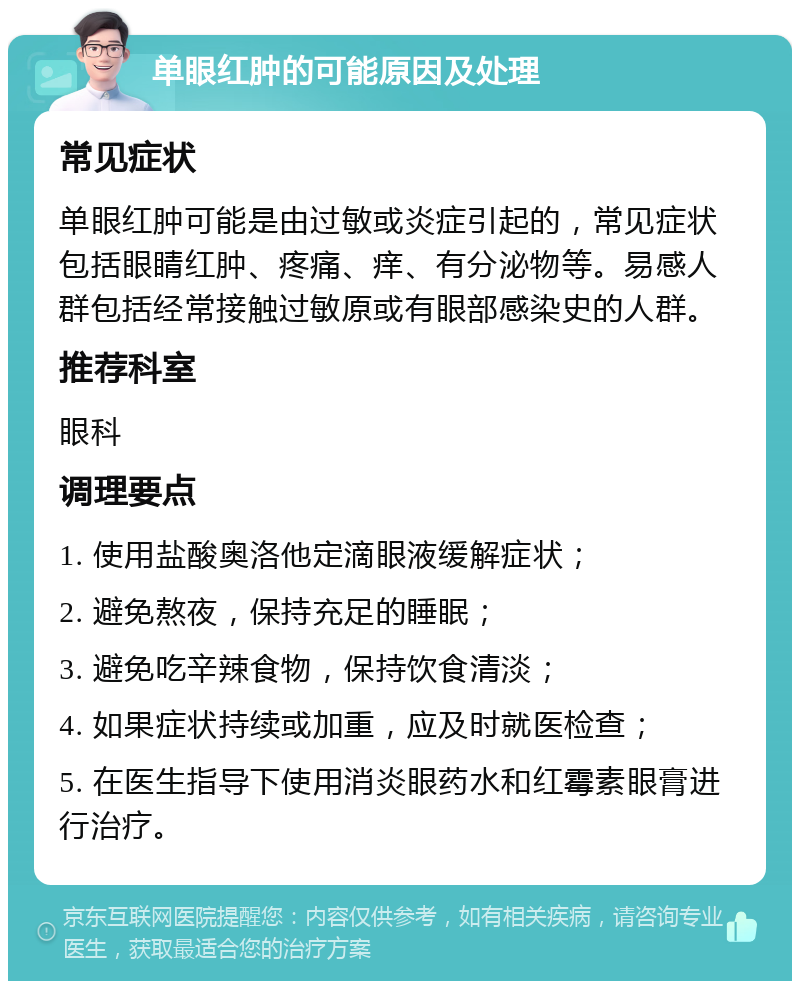 单眼红肿的可能原因及处理 常见症状 单眼红肿可能是由过敏或炎症引起的，常见症状包括眼睛红肿、疼痛、痒、有分泌物等。易感人群包括经常接触过敏原或有眼部感染史的人群。 推荐科室 眼科 调理要点 1. 使用盐酸奥洛他定滴眼液缓解症状； 2. 避免熬夜，保持充足的睡眠； 3. 避免吃辛辣食物，保持饮食清淡； 4. 如果症状持续或加重，应及时就医检查； 5. 在医生指导下使用消炎眼药水和红霉素眼膏进行治疗。