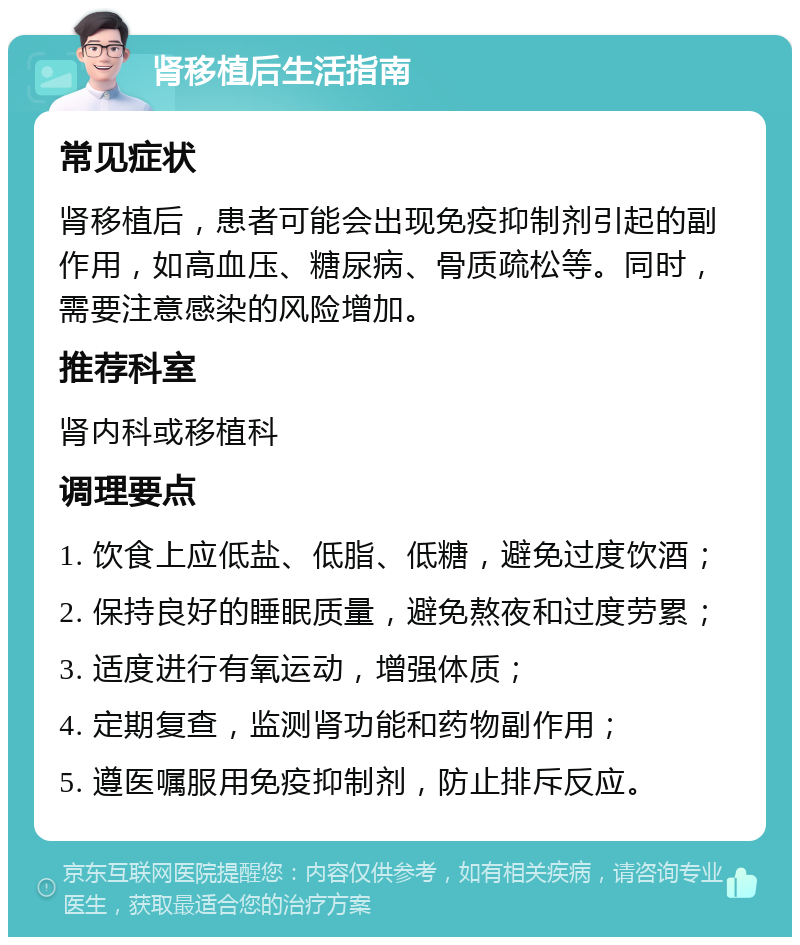 肾移植后生活指南 常见症状 肾移植后，患者可能会出现免疫抑制剂引起的副作用，如高血压、糖尿病、骨质疏松等。同时，需要注意感染的风险增加。 推荐科室 肾内科或移植科 调理要点 1. 饮食上应低盐、低脂、低糖，避免过度饮酒； 2. 保持良好的睡眠质量，避免熬夜和过度劳累； 3. 适度进行有氧运动，增强体质； 4. 定期复查，监测肾功能和药物副作用； 5. 遵医嘱服用免疫抑制剂，防止排斥反应。