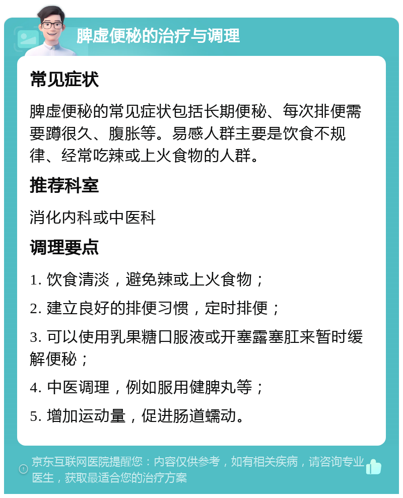 脾虚便秘的治疗与调理 常见症状 脾虚便秘的常见症状包括长期便秘、每次排便需要蹲很久、腹胀等。易感人群主要是饮食不规律、经常吃辣或上火食物的人群。 推荐科室 消化内科或中医科 调理要点 1. 饮食清淡，避免辣或上火食物； 2. 建立良好的排便习惯，定时排便； 3. 可以使用乳果糖口服液或开塞露塞肛来暂时缓解便秘； 4. 中医调理，例如服用健脾丸等； 5. 增加运动量，促进肠道蠕动。