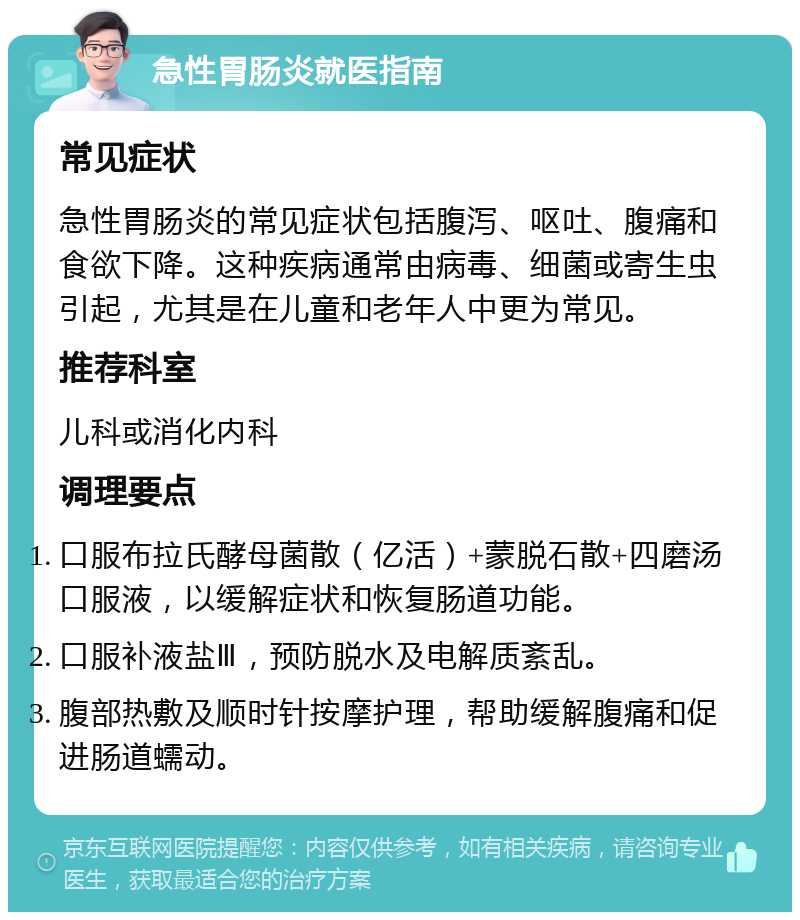 急性胃肠炎就医指南 常见症状 急性胃肠炎的常见症状包括腹泻、呕吐、腹痛和食欲下降。这种疾病通常由病毒、细菌或寄生虫引起，尤其是在儿童和老年人中更为常见。 推荐科室 儿科或消化内科 调理要点 口服布拉氏酵母菌散（亿活）+蒙脱石散+四磨汤口服液，以缓解症状和恢复肠道功能。 口服补液盐Ⅲ，预防脱水及电解质紊乱。 腹部热敷及顺时针按摩护理，帮助缓解腹痛和促进肠道蠕动。