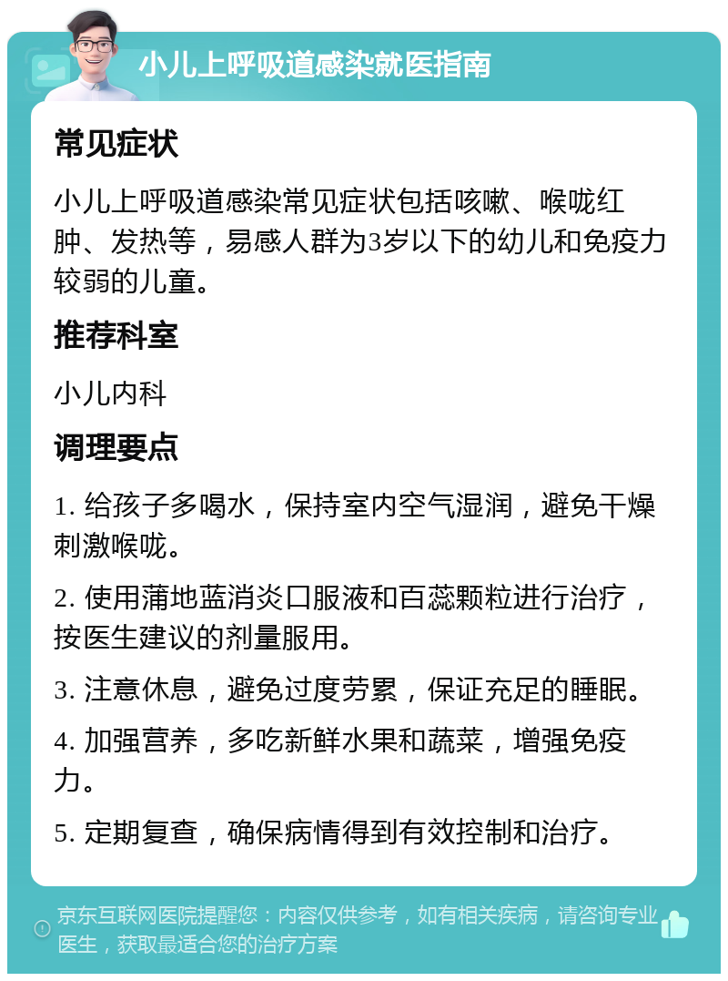 小儿上呼吸道感染就医指南 常见症状 小儿上呼吸道感染常见症状包括咳嗽、喉咙红肿、发热等，易感人群为3岁以下的幼儿和免疫力较弱的儿童。 推荐科室 小儿内科 调理要点 1. 给孩子多喝水，保持室内空气湿润，避免干燥刺激喉咙。 2. 使用蒲地蓝消炎口服液和百蕊颗粒进行治疗，按医生建议的剂量服用。 3. 注意休息，避免过度劳累，保证充足的睡眠。 4. 加强营养，多吃新鲜水果和蔬菜，增强免疫力。 5. 定期复查，确保病情得到有效控制和治疗。