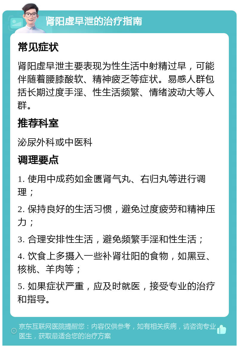 肾阳虚早泄的治疗指南 常见症状 肾阳虚早泄主要表现为性生活中射精过早，可能伴随着腰膝酸软、精神疲乏等症状。易感人群包括长期过度手淫、性生活频繁、情绪波动大等人群。 推荐科室 泌尿外科或中医科 调理要点 1. 使用中成药如金匮肾气丸、右归丸等进行调理； 2. 保持良好的生活习惯，避免过度疲劳和精神压力； 3. 合理安排性生活，避免频繁手淫和性生活； 4. 饮食上多摄入一些补肾壮阳的食物，如黑豆、核桃、羊肉等； 5. 如果症状严重，应及时就医，接受专业的治疗和指导。