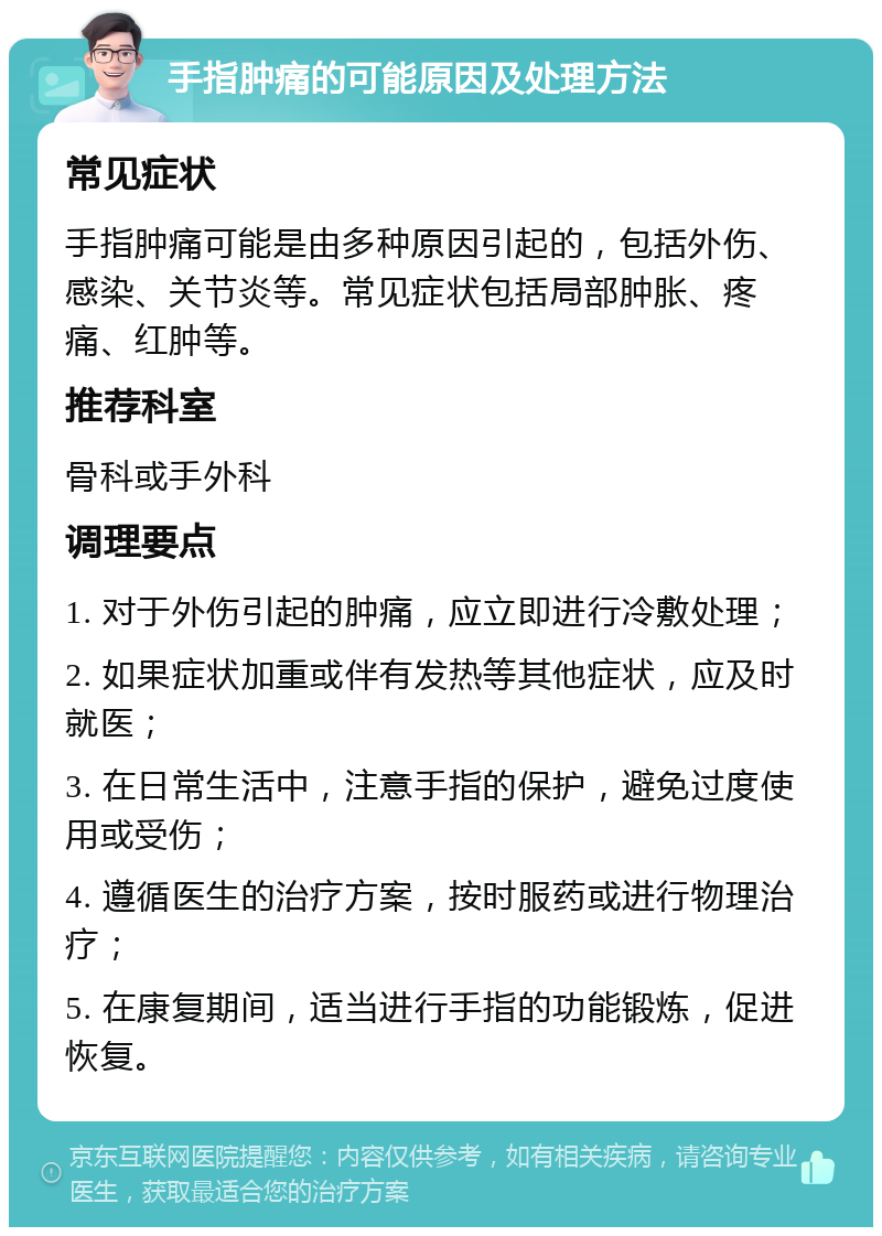 手指肿痛的可能原因及处理方法 常见症状 手指肿痛可能是由多种原因引起的，包括外伤、感染、关节炎等。常见症状包括局部肿胀、疼痛、红肿等。 推荐科室 骨科或手外科 调理要点 1. 对于外伤引起的肿痛，应立即进行冷敷处理； 2. 如果症状加重或伴有发热等其他症状，应及时就医； 3. 在日常生活中，注意手指的保护，避免过度使用或受伤； 4. 遵循医生的治疗方案，按时服药或进行物理治疗； 5. 在康复期间，适当进行手指的功能锻炼，促进恢复。