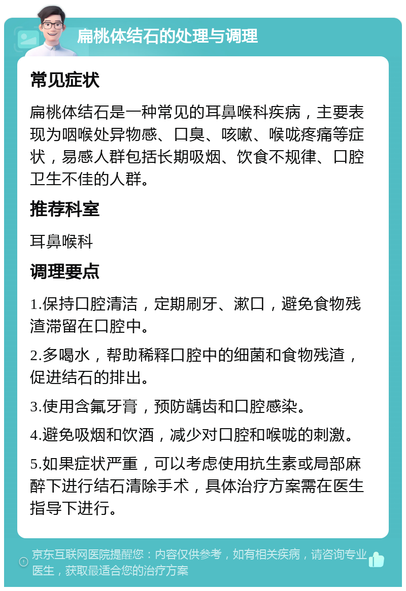 扁桃体结石的处理与调理 常见症状 扁桃体结石是一种常见的耳鼻喉科疾病，主要表现为咽喉处异物感、口臭、咳嗽、喉咙疼痛等症状，易感人群包括长期吸烟、饮食不规律、口腔卫生不佳的人群。 推荐科室 耳鼻喉科 调理要点 1.保持口腔清洁，定期刷牙、漱口，避免食物残渣滞留在口腔中。 2.多喝水，帮助稀释口腔中的细菌和食物残渣，促进结石的排出。 3.使用含氟牙膏，预防龋齿和口腔感染。 4.避免吸烟和饮酒，减少对口腔和喉咙的刺激。 5.如果症状严重，可以考虑使用抗生素或局部麻醉下进行结石清除手术，具体治疗方案需在医生指导下进行。