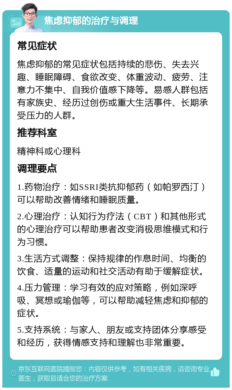 焦虑抑郁的治疗与调理 常见症状 焦虑抑郁的常见症状包括持续的悲伤、失去兴趣、睡眠障碍、食欲改变、体重波动、疲劳、注意力不集中、自我价值感下降等。易感人群包括有家族史、经历过创伤或重大生活事件、长期承受压力的人群。 推荐科室 精神科或心理科 调理要点 1.药物治疗：如SSRI类抗抑郁药（如帕罗西汀）可以帮助改善情绪和睡眠质量。 2.心理治疗：认知行为疗法（CBT）和其他形式的心理治疗可以帮助患者改变消极思维模式和行为习惯。 3.生活方式调整：保持规律的作息时间、均衡的饮食、适量的运动和社交活动有助于缓解症状。 4.压力管理：学习有效的应对策略，例如深呼吸、冥想或瑜伽等，可以帮助减轻焦虑和抑郁的症状。 5.支持系统：与家人、朋友或支持团体分享感受和经历，获得情感支持和理解也非常重要。