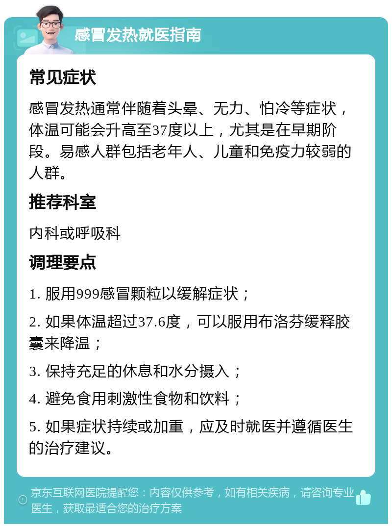 感冒发热就医指南 常见症状 感冒发热通常伴随着头晕、无力、怕冷等症状，体温可能会升高至37度以上，尤其是在早期阶段。易感人群包括老年人、儿童和免疫力较弱的人群。 推荐科室 内科或呼吸科 调理要点 1. 服用999感冒颗粒以缓解症状； 2. 如果体温超过37.6度，可以服用布洛芬缓释胶囊来降温； 3. 保持充足的休息和水分摄入； 4. 避免食用刺激性食物和饮料； 5. 如果症状持续或加重，应及时就医并遵循医生的治疗建议。