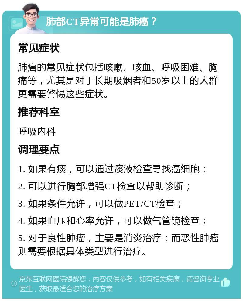 肺部CT异常可能是肺癌？ 常见症状 肺癌的常见症状包括咳嗽、咳血、呼吸困难、胸痛等，尤其是对于长期吸烟者和50岁以上的人群更需要警惕这些症状。 推荐科室 呼吸内科 调理要点 1. 如果有痰，可以通过痰液检查寻找癌细胞； 2. 可以进行胸部增强CT检查以帮助诊断； 3. 如果条件允许，可以做PET/CT检查； 4. 如果血压和心率允许，可以做气管镜检查； 5. 对于良性肿瘤，主要是消炎治疗；而恶性肿瘤则需要根据具体类型进行治疗。