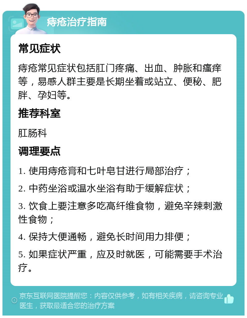 痔疮治疗指南 常见症状 痔疮常见症状包括肛门疼痛、出血、肿胀和瘙痒等，易感人群主要是长期坐着或站立、便秘、肥胖、孕妇等。 推荐科室 肛肠科 调理要点 1. 使用痔疮膏和七叶皂甘进行局部治疗； 2. 中药坐浴或温水坐浴有助于缓解症状； 3. 饮食上要注意多吃高纤维食物，避免辛辣刺激性食物； 4. 保持大便通畅，避免长时间用力排便； 5. 如果症状严重，应及时就医，可能需要手术治疗。