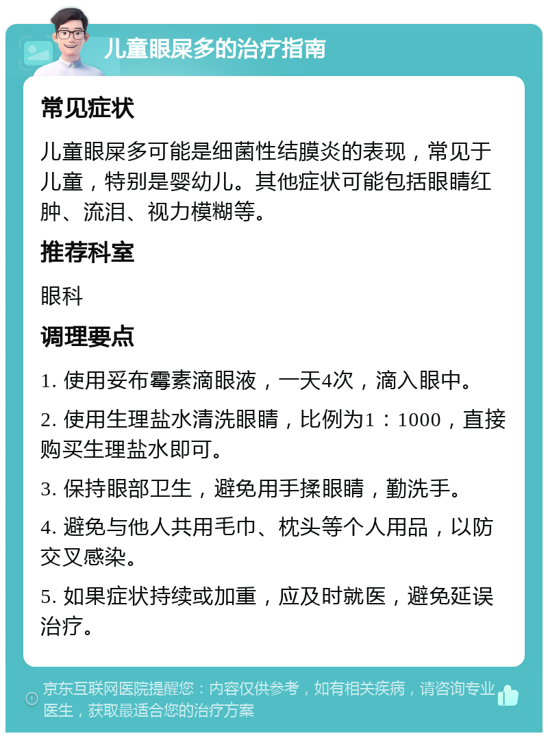 儿童眼屎多的治疗指南 常见症状 儿童眼屎多可能是细菌性结膜炎的表现，常见于儿童，特别是婴幼儿。其他症状可能包括眼睛红肿、流泪、视力模糊等。 推荐科室 眼科 调理要点 1. 使用妥布霉素滴眼液，一天4次，滴入眼中。 2. 使用生理盐水清洗眼睛，比例为1：1000，直接购买生理盐水即可。 3. 保持眼部卫生，避免用手揉眼睛，勤洗手。 4. 避免与他人共用毛巾、枕头等个人用品，以防交叉感染。 5. 如果症状持续或加重，应及时就医，避免延误治疗。