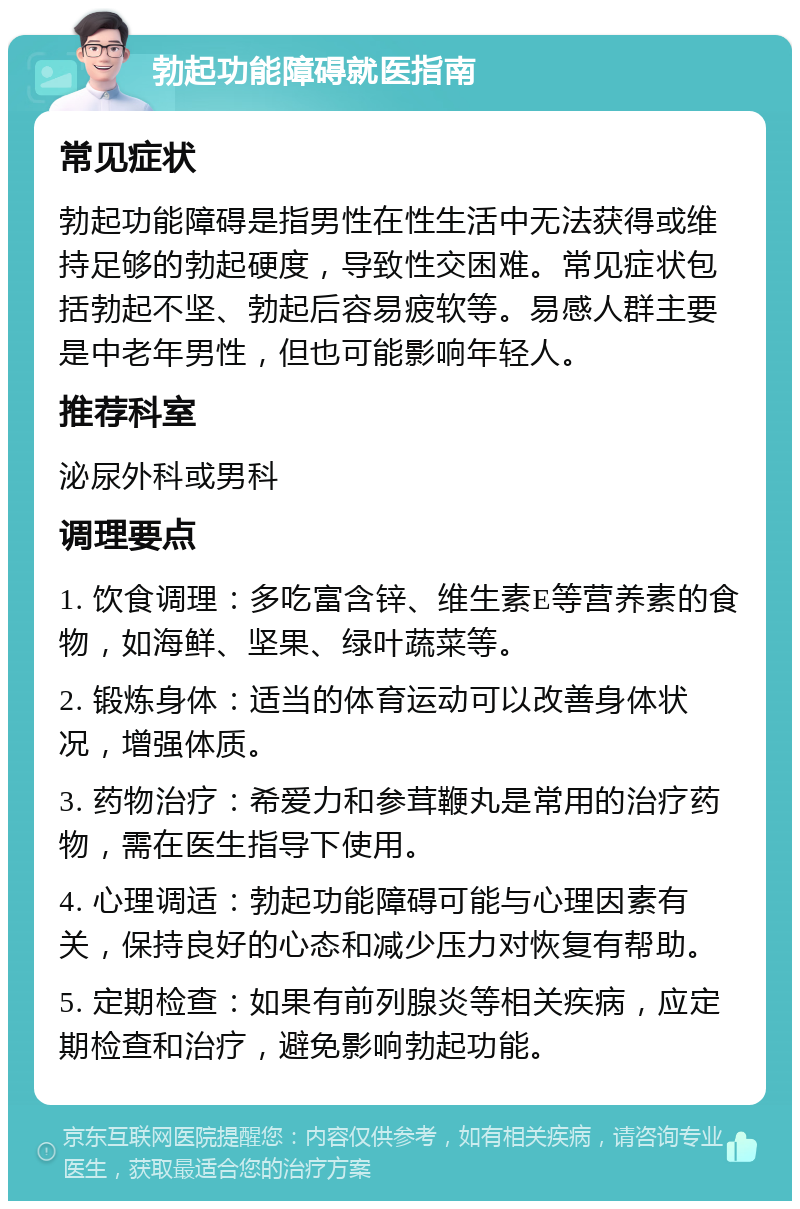 勃起功能障碍就医指南 常见症状 勃起功能障碍是指男性在性生活中无法获得或维持足够的勃起硬度，导致性交困难。常见症状包括勃起不坚、勃起后容易疲软等。易感人群主要是中老年男性，但也可能影响年轻人。 推荐科室 泌尿外科或男科 调理要点 1. 饮食调理：多吃富含锌、维生素E等营养素的食物，如海鲜、坚果、绿叶蔬菜等。 2. 锻炼身体：适当的体育运动可以改善身体状况，增强体质。 3. 药物治疗：希爱力和参茸鞭丸是常用的治疗药物，需在医生指导下使用。 4. 心理调适：勃起功能障碍可能与心理因素有关，保持良好的心态和减少压力对恢复有帮助。 5. 定期检查：如果有前列腺炎等相关疾病，应定期检查和治疗，避免影响勃起功能。