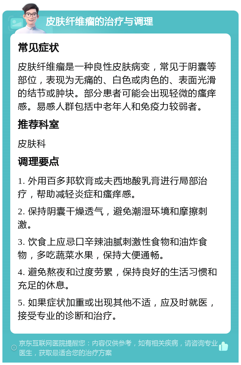 皮肤纤维瘤的治疗与调理 常见症状 皮肤纤维瘤是一种良性皮肤病变，常见于阴囊等部位，表现为无痛的、白色或肉色的、表面光滑的结节或肿块。部分患者可能会出现轻微的瘙痒感。易感人群包括中老年人和免疫力较弱者。 推荐科室 皮肤科 调理要点 1. 外用百多邦软膏或夫西地酸乳膏进行局部治疗，帮助减轻炎症和瘙痒感。 2. 保持阴囊干燥透气，避免潮湿环境和摩擦刺激。 3. 饮食上应忌口辛辣油腻刺激性食物和油炸食物，多吃蔬菜水果，保持大便通畅。 4. 避免熬夜和过度劳累，保持良好的生活习惯和充足的休息。 5. 如果症状加重或出现其他不适，应及时就医，接受专业的诊断和治疗。