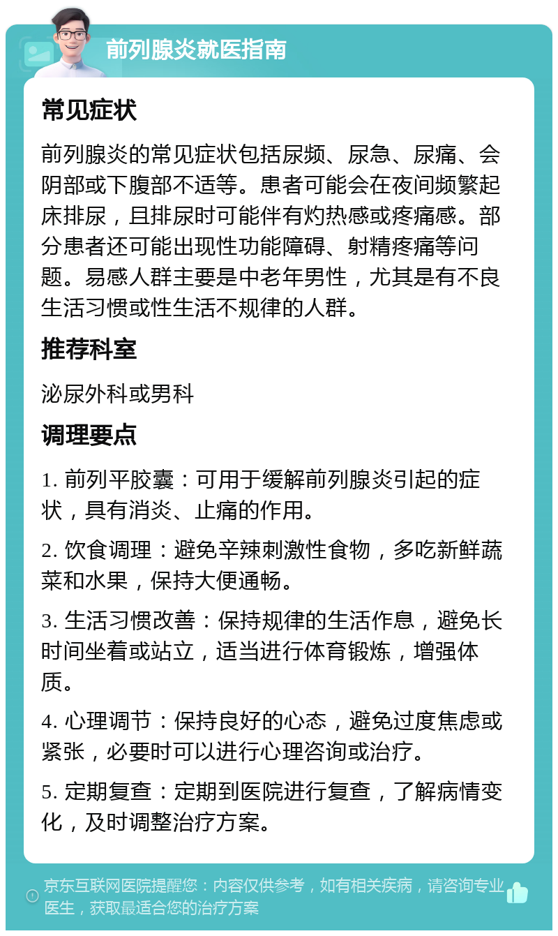 前列腺炎就医指南 常见症状 前列腺炎的常见症状包括尿频、尿急、尿痛、会阴部或下腹部不适等。患者可能会在夜间频繁起床排尿，且排尿时可能伴有灼热感或疼痛感。部分患者还可能出现性功能障碍、射精疼痛等问题。易感人群主要是中老年男性，尤其是有不良生活习惯或性生活不规律的人群。 推荐科室 泌尿外科或男科 调理要点 1. 前列平胶囊：可用于缓解前列腺炎引起的症状，具有消炎、止痛的作用。 2. 饮食调理：避免辛辣刺激性食物，多吃新鲜蔬菜和水果，保持大便通畅。 3. 生活习惯改善：保持规律的生活作息，避免长时间坐着或站立，适当进行体育锻炼，增强体质。 4. 心理调节：保持良好的心态，避免过度焦虑或紧张，必要时可以进行心理咨询或治疗。 5. 定期复查：定期到医院进行复查，了解病情变化，及时调整治疗方案。