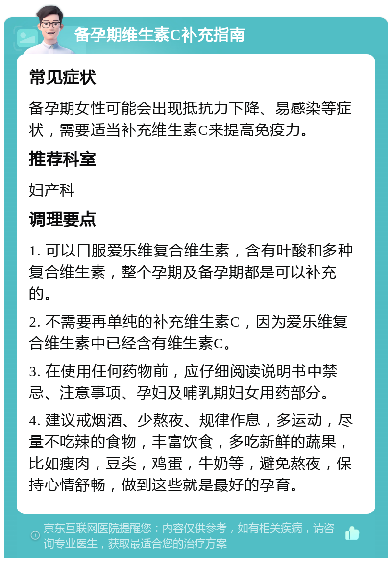 备孕期维生素C补充指南 常见症状 备孕期女性可能会出现抵抗力下降、易感染等症状，需要适当补充维生素C来提高免疫力。 推荐科室 妇产科 调理要点 1. 可以口服爱乐维复合维生素，含有叶酸和多种复合维生素，整个孕期及备孕期都是可以补充的。 2. 不需要再单纯的补充维生素C，因为爱乐维复合维生素中已经含有维生素C。 3. 在使用任何药物前，应仔细阅读说明书中禁忌、注意事项、孕妇及哺乳期妇女用药部分。 4. 建议戒烟酒、少熬夜、规律作息，多运动，尽量不吃辣的食物，丰富饮食，多吃新鲜的蔬果，比如瘦肉，豆类，鸡蛋，牛奶等，避免熬夜，保持心情舒畅，做到这些就是最好的孕育。