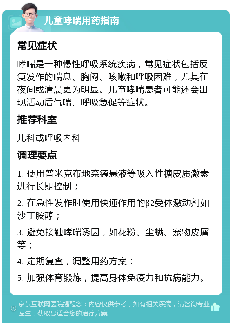 儿童哮喘用药指南 常见症状 哮喘是一种慢性呼吸系统疾病，常见症状包括反复发作的喘息、胸闷、咳嗽和呼吸困难，尤其在夜间或清晨更为明显。儿童哮喘患者可能还会出现活动后气喘、呼吸急促等症状。 推荐科室 儿科或呼吸内科 调理要点 1. 使用普米克布地奈德悬液等吸入性糖皮质激素进行长期控制； 2. 在急性发作时使用快速作用的β2受体激动剂如沙丁胺醇； 3. 避免接触哮喘诱因，如花粉、尘螨、宠物皮屑等； 4. 定期复查，调整用药方案； 5. 加强体育锻炼，提高身体免疫力和抗病能力。