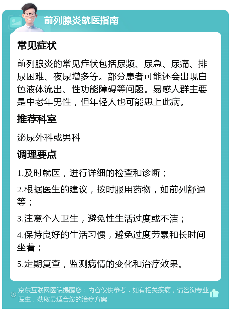 前列腺炎就医指南 常见症状 前列腺炎的常见症状包括尿频、尿急、尿痛、排尿困难、夜尿增多等。部分患者可能还会出现白色液体流出、性功能障碍等问题。易感人群主要是中老年男性，但年轻人也可能患上此病。 推荐科室 泌尿外科或男科 调理要点 1.及时就医，进行详细的检查和诊断； 2.根据医生的建议，按时服用药物，如前列舒通等； 3.注意个人卫生，避免性生活过度或不洁； 4.保持良好的生活习惯，避免过度劳累和长时间坐着； 5.定期复查，监测病情的变化和治疗效果。