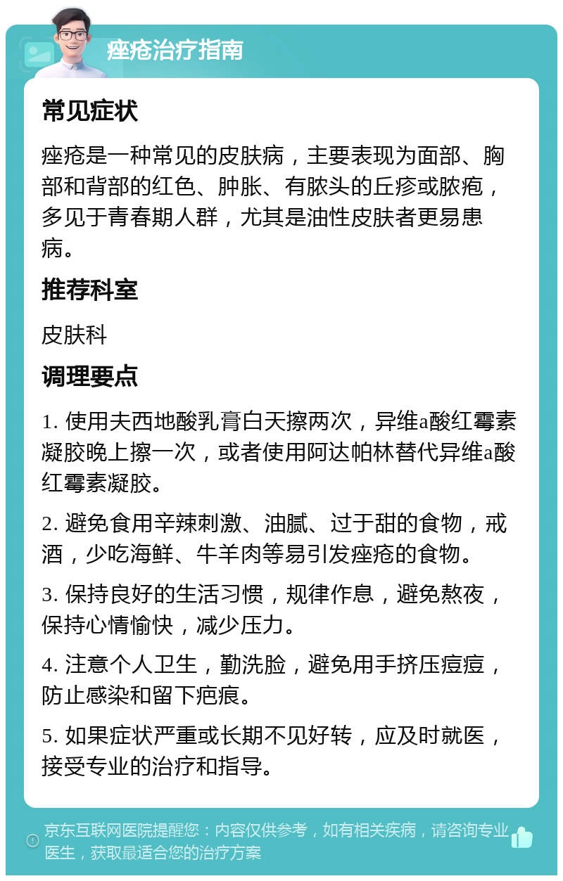 痤疮治疗指南 常见症状 痤疮是一种常见的皮肤病，主要表现为面部、胸部和背部的红色、肿胀、有脓头的丘疹或脓疱，多见于青春期人群，尤其是油性皮肤者更易患病。 推荐科室 皮肤科 调理要点 1. 使用夫西地酸乳膏白天擦两次，异维a酸红霉素凝胶晚上擦一次，或者使用阿达帕林替代异维a酸红霉素凝胶。 2. 避免食用辛辣刺激、油腻、过于甜的食物，戒酒，少吃海鲜、牛羊肉等易引发痤疮的食物。 3. 保持良好的生活习惯，规律作息，避免熬夜，保持心情愉快，减少压力。 4. 注意个人卫生，勤洗脸，避免用手挤压痘痘，防止感染和留下疤痕。 5. 如果症状严重或长期不见好转，应及时就医，接受专业的治疗和指导。