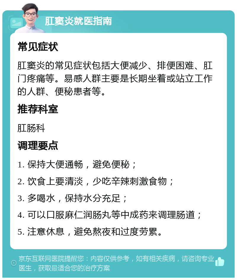 肛窦炎就医指南 常见症状 肛窦炎的常见症状包括大便减少、排便困难、肛门疼痛等。易感人群主要是长期坐着或站立工作的人群、便秘患者等。 推荐科室 肛肠科 调理要点 1. 保持大便通畅，避免便秘； 2. 饮食上要清淡，少吃辛辣刺激食物； 3. 多喝水，保持水分充足； 4. 可以口服麻仁润肠丸等中成药来调理肠道； 5. 注意休息，避免熬夜和过度劳累。