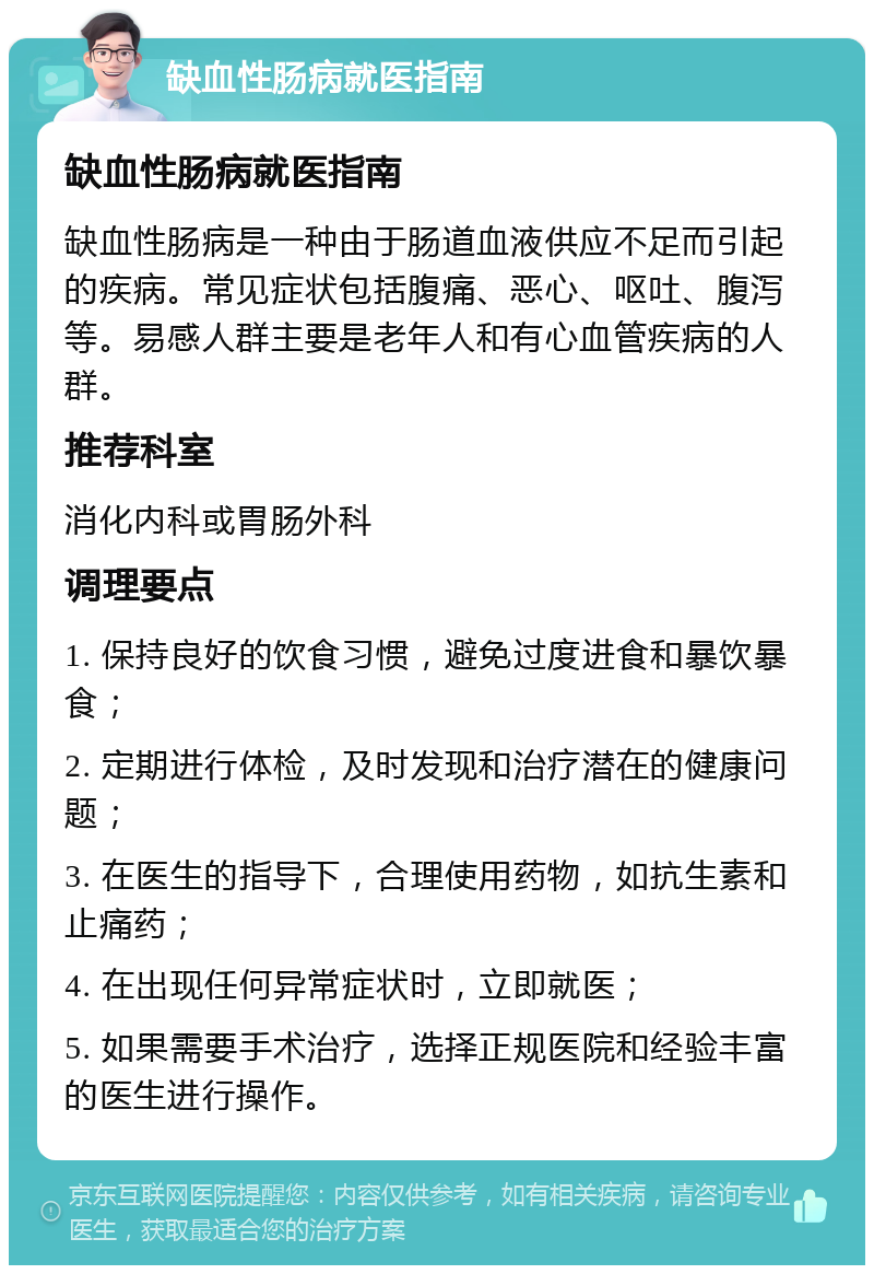 缺血性肠病就医指南 缺血性肠病就医指南 缺血性肠病是一种由于肠道血液供应不足而引起的疾病。常见症状包括腹痛、恶心、呕吐、腹泻等。易感人群主要是老年人和有心血管疾病的人群。 推荐科室 消化内科或胃肠外科 调理要点 1. 保持良好的饮食习惯，避免过度进食和暴饮暴食； 2. 定期进行体检，及时发现和治疗潜在的健康问题； 3. 在医生的指导下，合理使用药物，如抗生素和止痛药； 4. 在出现任何异常症状时，立即就医； 5. 如果需要手术治疗，选择正规医院和经验丰富的医生进行操作。