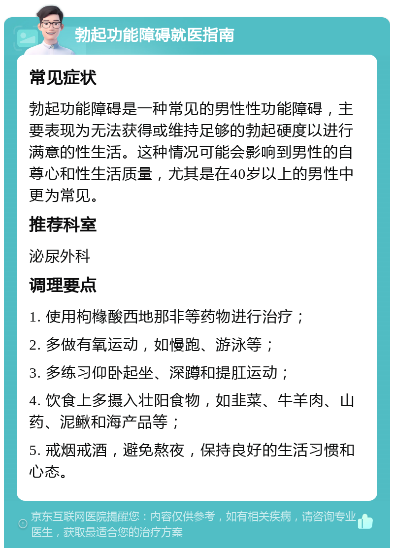 勃起功能障碍就医指南 常见症状 勃起功能障碍是一种常见的男性性功能障碍，主要表现为无法获得或维持足够的勃起硬度以进行满意的性生活。这种情况可能会影响到男性的自尊心和性生活质量，尤其是在40岁以上的男性中更为常见。 推荐科室 泌尿外科 调理要点 1. 使用枸橼酸西地那非等药物进行治疗； 2. 多做有氧运动，如慢跑、游泳等； 3. 多练习仰卧起坐、深蹲和提肛运动； 4. 饮食上多摄入壮阳食物，如韭菜、牛羊肉、山药、泥鳅和海产品等； 5. 戒烟戒酒，避免熬夜，保持良好的生活习惯和心态。