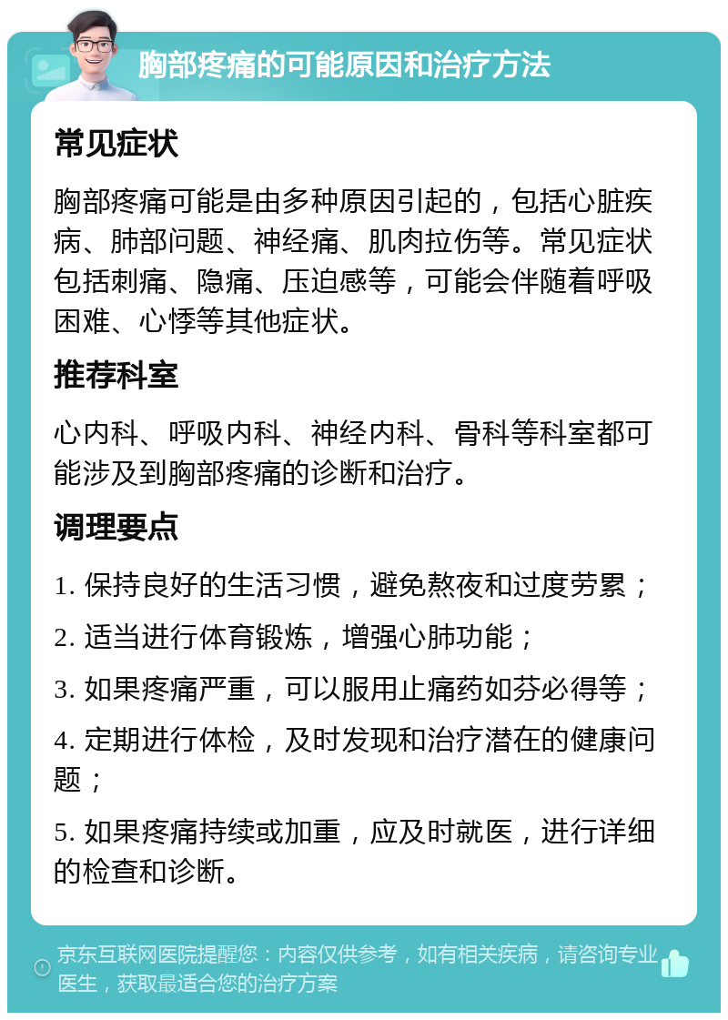 胸部疼痛的可能原因和治疗方法 常见症状 胸部疼痛可能是由多种原因引起的，包括心脏疾病、肺部问题、神经痛、肌肉拉伤等。常见症状包括刺痛、隐痛、压迫感等，可能会伴随着呼吸困难、心悸等其他症状。 推荐科室 心内科、呼吸内科、神经内科、骨科等科室都可能涉及到胸部疼痛的诊断和治疗。 调理要点 1. 保持良好的生活习惯，避免熬夜和过度劳累； 2. 适当进行体育锻炼，增强心肺功能； 3. 如果疼痛严重，可以服用止痛药如芬必得等； 4. 定期进行体检，及时发现和治疗潜在的健康问题； 5. 如果疼痛持续或加重，应及时就医，进行详细的检查和诊断。