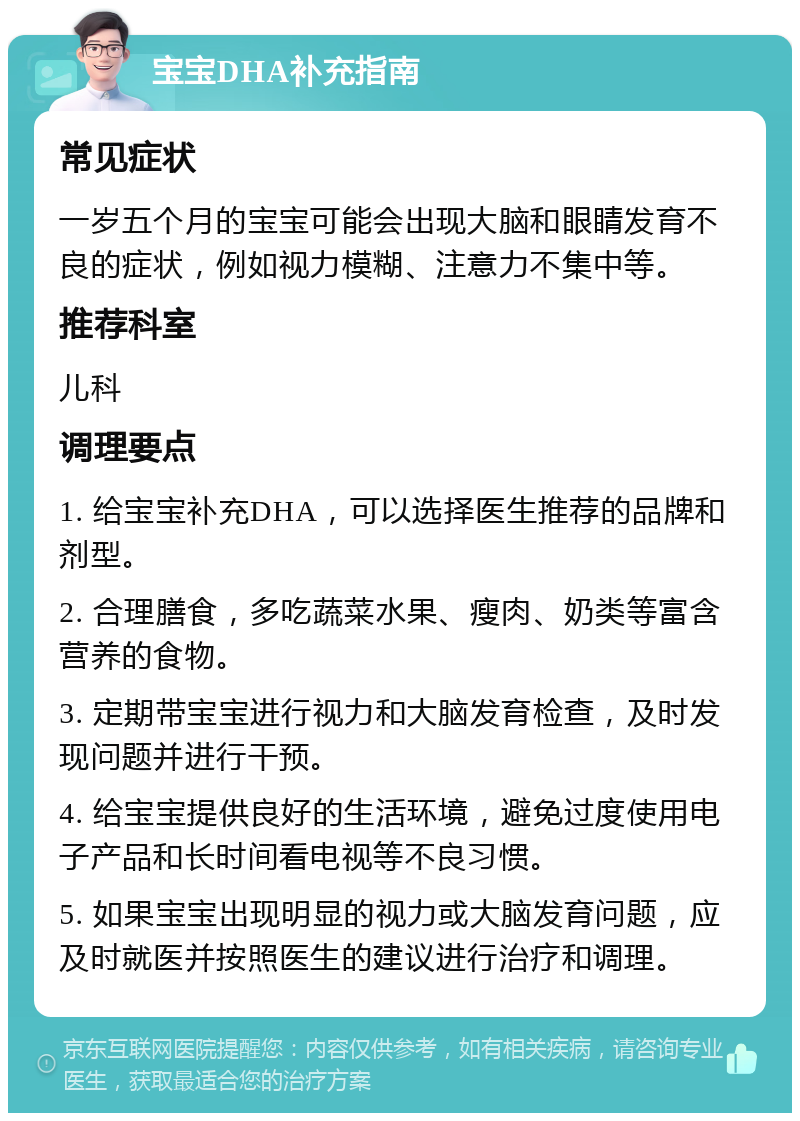 宝宝DHA补充指南 常见症状 一岁五个月的宝宝可能会出现大脑和眼睛发育不良的症状，例如视力模糊、注意力不集中等。 推荐科室 儿科 调理要点 1. 给宝宝补充DHA，可以选择医生推荐的品牌和剂型。 2. 合理膳食，多吃蔬菜水果、瘦肉、奶类等富含营养的食物。 3. 定期带宝宝进行视力和大脑发育检查，及时发现问题并进行干预。 4. 给宝宝提供良好的生活环境，避免过度使用电子产品和长时间看电视等不良习惯。 5. 如果宝宝出现明显的视力或大脑发育问题，应及时就医并按照医生的建议进行治疗和调理。