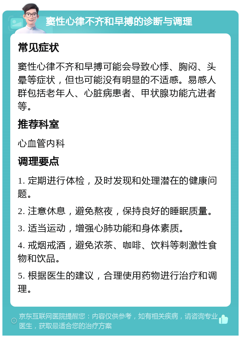 窦性心律不齐和早搏的诊断与调理 常见症状 窦性心律不齐和早搏可能会导致心悸、胸闷、头晕等症状，但也可能没有明显的不适感。易感人群包括老年人、心脏病患者、甲状腺功能亢进者等。 推荐科室 心血管内科 调理要点 1. 定期进行体检，及时发现和处理潜在的健康问题。 2. 注意休息，避免熬夜，保持良好的睡眠质量。 3. 适当运动，增强心肺功能和身体素质。 4. 戒烟戒酒，避免浓茶、咖啡、饮料等刺激性食物和饮品。 5. 根据医生的建议，合理使用药物进行治疗和调理。