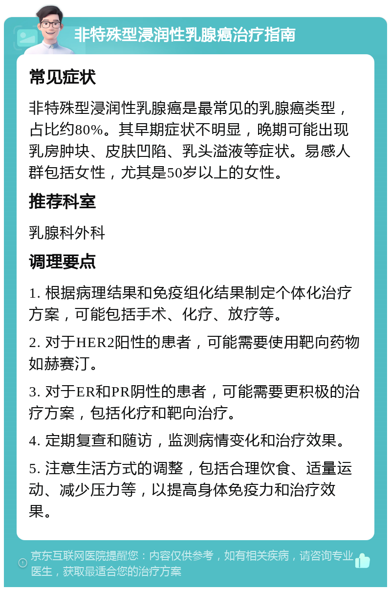 非特殊型浸润性乳腺癌治疗指南 常见症状 非特殊型浸润性乳腺癌是最常见的乳腺癌类型，占比约80%。其早期症状不明显，晚期可能出现乳房肿块、皮肤凹陷、乳头溢液等症状。易感人群包括女性，尤其是50岁以上的女性。 推荐科室 乳腺科外科 调理要点 1. 根据病理结果和免疫组化结果制定个体化治疗方案，可能包括手术、化疗、放疗等。 2. 对于HER2阳性的患者，可能需要使用靶向药物如赫赛汀。 3. 对于ER和PR阴性的患者，可能需要更积极的治疗方案，包括化疗和靶向治疗。 4. 定期复查和随访，监测病情变化和治疗效果。 5. 注意生活方式的调整，包括合理饮食、适量运动、减少压力等，以提高身体免疫力和治疗效果。